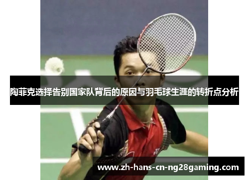陶菲克选择告别国家队背后的原因与羽毛球生涯的转折点分析