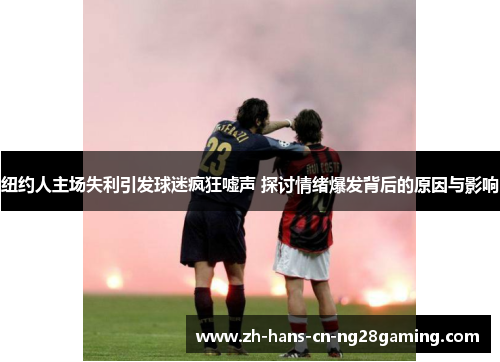 纽约人主场失利引发球迷疯狂嘘声 探讨情绪爆发背后的原因与影响