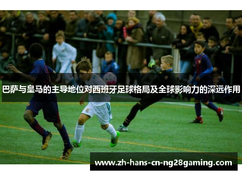 巴萨与皇马的主导地位对西班牙足球格局及全球影响力的深远作用