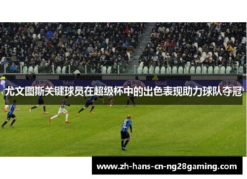 尤文图斯关键球员在超级杯中的出色表现助力球队夺冠