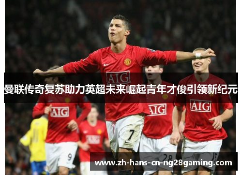 曼联传奇复苏助力英超未来崛起青年才俊引领新纪元